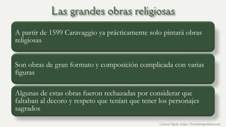 A partir de 1599 Caravaggio ya prácticamente solo pintará obras
religiosas
Son obras de gran formato y composición complicada con varias
figuras
Algunas de estas obras fueron rechazadas por considerar que
faltaban al decoro y respeto que tenían que tener los personajes
sagrados
Carmen Águila, https://hortushesperidum.com
 