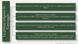 La
pintura
religiosa
de
Caravaggio
Realismo extremo de los modelos, que encontraba entre los indigentes y marginados de
Roma
Apariencia física sin modificar
ya sea la belleza de Fillide o Lena como las facciones gastadas y embrutecidas de los
hombres
Ambientación de las escenas de forma “anacrónica”, con ropas y ambientes de la Roma
contemporánea del artista
Fuerte contraste de luz y sombra
Efecto DENTRO-FUERA por el contraste entre el fondo oscuro y la perspectiva de las
figuras. Siempre hay un elemento que parece querer superar los límites del cuadro
Carmen Águila, https://hortushesperidum.com
 