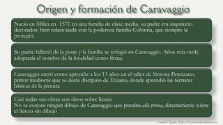 Nació en Milán en 1571 en una familia de clase media, su padre era arquitecto
decorador, bien relacionada con la poderosa familia Colonna, que siempre le
protegió.
Su padre falleció de la peste y la familia se refugió en Caravaggio. Años más tarde
adoptaría el nombre de la localidad como firma.
Caravaggio entró como aprendiz a los 13 años en el taller de Simone Peterzano,
pintor mediocre que se decía discípulo de Tiziano, donde aprendió las técnicas
básicas de la pintura
Casi todas sus obras son óleos sobre lienzo
No se conoce ningún dibujo de Caravaggio que pintaba alla prima, directamente sobre
el lienzo sin dibujo
Carmen Águila, https://hortushesperidum.com
 