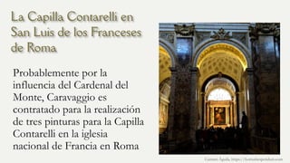 La Capilla Contarelli en
San Luis de los Franceses
de Roma
Probablemente por la
influencia del Cardenal del
Monte, Caravaggio es
contratado para la realización
de tres pinturas para la Capilla
Contarelli en la iglesia
nacional de Francia en Roma
Carmen Águila, https://hortushesperidum.com
 
