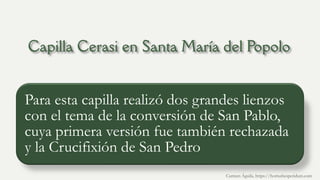 Para esta capilla realizó dos grandes lienzos
con el tema de la conversión de San Pablo,
cuya primera versión fue también rechazada
y la Crucifixión de San Pedro
Carmen Águila, https://hortushesperidum.com
 