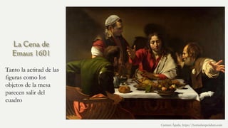 La Cena de
Emaus 1601
Tanto la actitud de las
figuras como los
objetos de la mesa
parecen salir del
cuadro
Carmen Águila, https://hortushesperidum.com
 