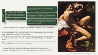 1602
San Juan Bautista
Joven con un cordero
Ignudi
Los tres títulos hablan de la ambigüedad que
rodea a esta obra.
Fue hecha para el banquero Vincenzo
Giustiniani que le encargó un San Juan Bautista
para celebrar el santo de su hijo mayor.
Existen dos versiones idénticas, ambas en Roma,
una en los Museos Capitolinos y otra en la
Galeria Doria-Pamphilij
El modelo es Cecco di Caravaggio, que también lo es de El Amor victorioso
Se puede identificar con San Juan Bautista por la simbología, el cordero que
alude al sacrificio y las uvas a la eucaristía.
La postura está basada en uno de los ignudi de Miguel Ángel en la Capilla
Sixtina
Pero…, el cordero ya no lo es, es un carnero
La actitud del joven, desnudo, es bastante ambigua más cercana a un
personaje mitológico que a un santo que además es el precursor de Cristo
Carmen Águila, https://hortushesperidum.com
 