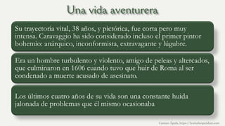 Su trayectoria vital, 38 años, y pictórica, fue corta pero muy
intensa. Caravaggio ha sido considerado incluso el primer pintor
bohemio: anárquico, inconformista, extravagante y lúgubre.
Era un hombre turbulento y violento, amigo de peleas y altercados,
que culminaron en 1606 cuando tuvo que huir de Roma al ser
condenado a muerte acusado de asesinato.
Los últimos cuatro años de su vida son una constante huida
jalonada de problemas que él mismo ocasionaba
Carmen Águila, https://hortushesperidum.com
 