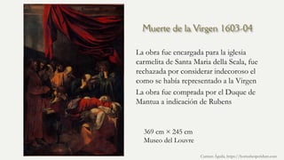 Muerte de la Virgen 1603-04
La obra fue encargada para la iglesia
carmelita de Santa Maria della Scala, fue
rechazada por considerar indecoroso el
como se había representado a la Virgen
La obra fue comprada por el Duque de
Mantua a indicación de Rubens
Carmen Águila, https://hortushesperidum.com
369 cm × 245 cm
Museo del Louvre
 