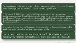 Caravaggio siempre fue una persona violenta enredada en peleas y denuncias. Hasta ese
momento sus protectores siempre pudieron sacarlo de problemas.
El 28 de mayo de 1606 debido a una discusión provocada por una falta en el juego de
la pallacorda (una especie de tenis) el pintor resultó herido y, a su vez, hirió de muerte a su rival,
un tal Ranuccio Tommasoni, con quien previamente había tenido discusiones que muchas veces
desembocaban en peleas. También estuvo implicada Fillide Melandroni, cuyos favores fueron
disputados por ambos
El veredicto fue muy severo: Caravaggio fue condenado a la decapitación, que podría
ser ejecutada por cualquiera que lo reconociera en la calle.
Las cabezas cortadas empezaron a aparecer de forma obsesiva en sus
cuadros, y su macabro autorretrato sustituyó a menudo al condenado
Carmen Águila, https://hortushesperidum.com
 