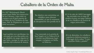 En 1607 Michelangelo Merisi
partió hacia Malta, por intercesión
de los Colonna, y aquí entró en
contacto con el gran maestre de
la Orden de los Caballeros de San
Juan, Alof de Wignacourt, de quien
pintó un retrato.
Su objetivo era convertirse en
caballero para obtener
inmunidad, ya que la sentencia
de decapitación aún pendía de él.
El 14 de julio de 1608 Caravaggio
fue investido con el cargo de
caballero de gracia, un rango inferior
al de los caballeros de justicia de
origen aristocrático.
Aquí también tuvo problemas: fue
arrestado por una dura pelea con
un caballero de rango superior al
que hirió, y porque se supo que le
esperaba una sentencia de muerte.
Fue encerrado en la prisión de
Sant'Angelo en La Valeta el 6 de
octubre: increíblemente logró
escapar y refugiarse en Sicilia,
en Siracusa.
El 6 de diciembre, los caballeros
expulsaron deshonrosamente a
Caravaggio de la orden: "Como
miembro fétido y pútrido"
Carmen Águila, https://hortushesperidum.com
 