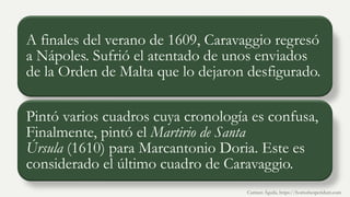 A finales del verano de 1609, Caravaggio regresó
a Nápoles. Sufrió el atentado de unos enviados
de la Orden de Malta que lo dejaron desfigurado.
Pintó varios cuadros cuya cronología es confusa,
Finalmente, pintó el Martirio de Santa
Úrsula (1610) para Marcantonio Doria. Este es
considerado el último cuadro de Caravaggio.
Carmen Águila, https://hortushesperidum.com
 