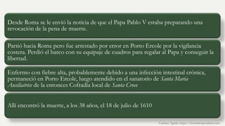 Desde Roma se le envió la noticia de que el Papa Pablo V estaba preparando una
revocación de la pena de muerte.
Partió hacia Roma pero fue arrestado por error en Porto Ercole por la vigilancia
costera. Perdió el barco con su equipaje de cuadros para regalar al Papa y conseguir la
libertad.
Enfermo con fiebre alta, probablemente debido a una infección intestinal crónica,
permaneció en Porto Ercole, luego atendido en el sanatorio de Santa Maria
Ausiliatrice de la entonces Cofradía local de Santa Croce
Allí encontró la muerte, a los 38 años, el 18 de julio de 1610
Carmen Águila, https://hortushesperidum.com
 