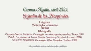 Imágenes:
Wikimedia Commons
Propias
Bibliografía:
GRAHAM-DIXON, ANDREW, Caravaggio, una vida sagrada y profana, T
aurus, 2011
VVAA, Los pintores de lo real, Galaxia Gutenberg-Círculo de Lectores, 2008
SCHÜTZE, SEBASTIAN, Caravaggio. Obra Completa, T
aschen, 2009
Esta presentación es de uso exclusivo escolar y académico
 