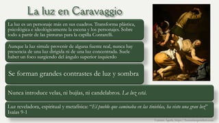 La luz es un personaje más en sus cuadros. Transforma plástica,
psicológica e ideológicamente la escena y los personajes. Sobre
todo a partir de las pinturas para la capilla Contarelli.
Aunque la luz simule provenir de alguna fuente real, nunca hay
presencia de una luz dirigida ni de una luz concentrada. Suele
haber un foco surgiendo del ángulo superior izquierdo
Se forman grandes contrastes de luz y sombra
Nunca introduce velas, ni bujías, ni candelabros. La luz está.
Luz reveladora, espiritual y metafísica: “El pueblo que caminaba en las tinieblas, ha visto una gran luz”
Isaías 9-1
Carmen Águila, https://hortushesperidum.com
 