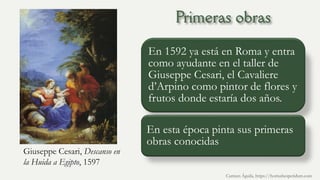 Giuseppe Cesari, Descanso en
la Huida a Egipto, 1597
En 1592 ya está en Roma y entra
como ayudante en el taller de
Giuseppe Cesari, el Cavaliere
d’Arpino como pintor de flores y
frutos donde estaría dos años.
En esta época pinta sus primeras
obras conocidas
Carmen Águila, https://hortushesperidum.com
 