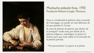 Muchacho pelando fruta, 1592
Fundación Roberto Longhi, Florencia
Esta es considerada la primera obra conocida
de Caravaggio, no puede ser más diferente de
las que pintaba G. Cesari.
Se trata de pintura de género, que dentro de
la jerarquía* estaba muy por detrás de la
pintura religiosa y mitológica, la pintura de
historia, pero que tenía salida en el mercado de
la pintura privada.
Carmen Águila, https://hortushesperidum.com
*Ver presentación: Los géneros de la pintura
 