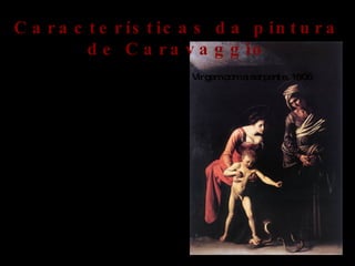 O naturalismo está presente nas suas obras , utiliza todo o tipo de composiçoes desde mitologicas a religiosas. A sua pintura surge como uma resistencia á arte da epoca , o maneirismo. Uma das outras caracteristicas da pintura de Caravaggio era retratar acontecimentos bíblicos , com aspectos mundanos usando o povo das ruas de roma como inspiração, chegou a ser acusado de ter usado um corpo de uma prostituta morta como modelo para pintar nossa senhora de palafreneiros. Caravaggio teve influência nas gerações  seguintes , surgindo um movimento  designado “caravagismo” que refere-se  a inspiração na vida quotidiana , a luz violenta e contrastada, quase obscura e das suas composições. Virgem com a serpente, 1606 Características da pintura de Caravaggio 