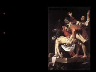 Os seus quadros contêm fortes contrates de luminusidade que os torna obscuros pois caravaggio utiliza fundos negros, de total escuridão. O excessivo realismo que Caravaggio que dá as suas obras, utilizando o fundo liso e por muitas vezes totalmente negro , o agrupar da cena em primeiro plano com intensos focos de luz  sobre as personagens , atrai o observador para dentro da cena . Deposição, 1602  