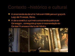 Contexto –histórico e cultural A encomenda da obra foi feita em 1599 para a Igreja S. Luigi dei Francesi, Roma . A obra constitui a primeira encomenda publica de Caravaggio , conseguida graças á recomendação do Cardeal Francesco Maria del Monte.  