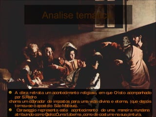 A obra retrata um acontecimento religioso, em que Cristo acompanhado por S.Pedro  chama um cobrador de impostos para uma vida divina e eterna, (que depois tornou-se o apostolo  São Mateus). Caravaggio representa este  acontecimento  de uma  maneira mundana  atribuindo como “palco” uma taberna ,como de costume na sua pintura. Na obra existe uma colisão de dois mundos , o do poder divino e do mundano e devasso.  Analise temática  