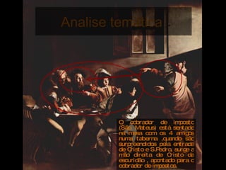 Analise temática  O cobrador de imposto (São. Mateus) está sentado na mesa com os 4 amigos numa taberna ,quando são surpreendidos pela entrada de Cristo e S.Pedro, surge a mão direita de Cristo da escuridão , apontado para o cobrador de impostos. 