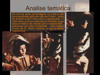 Analise temática  As outras duas personagens no centro são surpreendidas pela entrada de Cristo , o que se encontra de frente para o espectador , o mais novo, procura pela sua protecção, o que esta armado e de costas para o espectador , inclina-se num acto ameacador , mas o gesto firme de S. Pedro acalma, a sua provavel resistencia. 