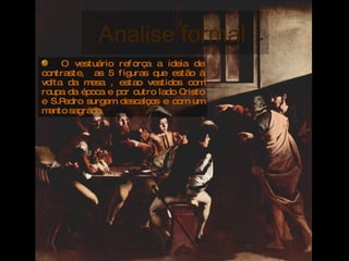 Analise formal  O vestuário reforça a ideia de contraste,  as 5 figuras que estão à volta da mesa , estao vestidos com roupa da época e por outro lado Cristo e S.Pedro surgem descalços e com um manto sagrado. 