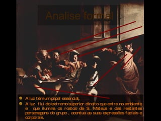 Analise formal  A luz têm um papel essencial.  A luz  flui do extremo superior direito que entra no ambiente e  que ilumina os rostos de S. Mateus e das restantes personagens do grupo , acentua as suas expressões faciais e corporais. A luz por trâs de Cristo e S.Pedro é introduzida apenas com eles, de um modo divino. 