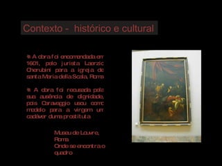 Contexto -  histórico e cultural A obra foi encomendada em 1601, pelo jurista Laerzio Cherubini para a igreja de santa Maria della Scala, Roma A obra foi recusada pela sua ausência de dignidade, pois Caravaggio usou como modelo para a virgem um cadáver duma prostituta Museu de Louvre, Roma Onde se encontra o quadro 