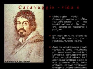 Michelangelo Merisi ,  Caravaggio nasceu em Milão, 1571.Considerado um dos impulsionadores do Barroco , era  enigmático, fascinante e perigoso. Em 1584 entra na oficina de Simone Peterzano, um pintor reputado, Aluno de Ticiano.  Após ter adquirido uma grande técnica e sendo influenciado por  um novo estilo nascido na Lombardia , Caravaggio vai para Roma , a capital cultural. Lá é acolhido por um Bispo e pinta as suas primeiras obras, todas profanas, O Rapaz mordido por um lagarto , Rapaz descascando uma pêra  e o Rapaz  com o cesto de frutas. Caravaggio,, Ottavio Leoni  Caravaggio - vida e obra 