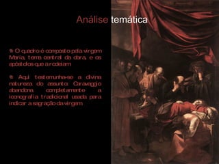 O quadro é composto pela virgem Maria, tema central da obra, e os apóstolos que a rodeiam. Aqui testemunha-se a divina natureza do assunto: Caravaggio abandona completamente a iconografia tradicional usada para indicar a sagração da virgem. Análise  temática 