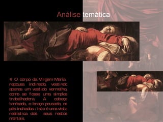 O corpo da Virgem Maria  repousa inclinado, vestindo apenas um vestido vermelho, como se fosse uma simples trabalhadora. A cabeça tombada, o braço pousado, os pés inchados : isto é uma vista realística dos  seus restos mortais.  Análise  temática 