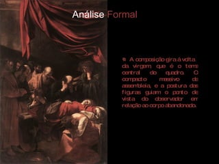 Análise  Formal A composição gira á volta  da virgem, que é o tema central do quadro. O compacto massivo da assembleia, e a postura das figuras guiam o ponto de vista do observador em relação ao corpo abandonado.  