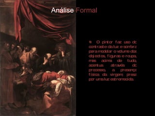 Análise  Formal O pintor faz uso do contraste da luz e sombra para modelar o volume dos objectos, figuras e roupa, mas acima de tudo, acentua através do processo, a presença física da virgem, presa por uma luz estremecida.  