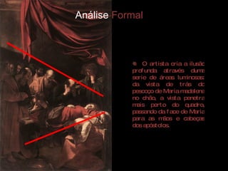 Análise  Formal O artista cria a ilusão profunda através duma serie de áreas luminosas: da vista de trás do pescoço de Maria madalena no chão, a vista penetra mais perto do quadro, passando da face de Maria para as mãos e cabeças dos apóstolos.  
