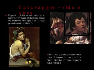 Depois  pinta o concerto dos jovens também conhecido como os músicos em que faz o seu primeiro auto-retrato. Baco doente , 1593  Auto-retrato Caravaggio Caravaggio - vida e obra Em 1591 , adoece e sobrevive miraculosamente  e pinta o Baco doente o seu segundo auto-retrato  