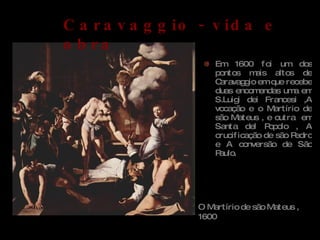 Em 1600 foi um dos pontos mais altos de Caravaggio em que recebe duas encomendas uma em S.Luigi dei Francesi ,A vocação e o Martírio de são Mateus , e outra  em Santa del Popolo , A crucificação de são Pedro e A conversão de São Paulo. O Martírio de são Mateus ,1600 Caravaggio - vida e obra 