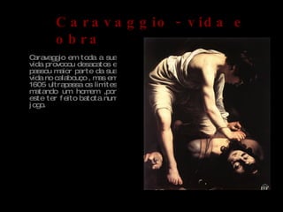 Caravaggio em toda a sua vida provocou desacatos e passou maior parte da sua vida no calabouço , mas em 1605 ultrapassa os limites matando um homem ,por este ter feito batota num jogo. Caravaggio - vida e obra David e Golias, 1600 