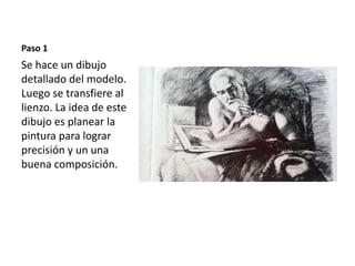 Paso 1 
Se hace un dibujo 
detallado del modelo. 
Luego se transfiere al 
lienzo. La idea de este 
dibujo es planear la 
pintura para lograr 
precisión y un una 
buena composición. 
 