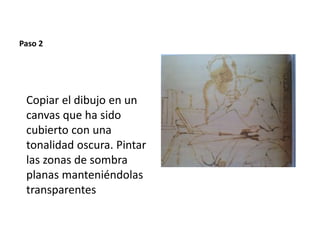 Paso 2 
Copiar el dibujo en un 
canvas que ha sido 
cubierto con una 
tonalidad oscura. Pintar 
las zonas de sombra 
planas manteniéndolas 
transparentes 
 