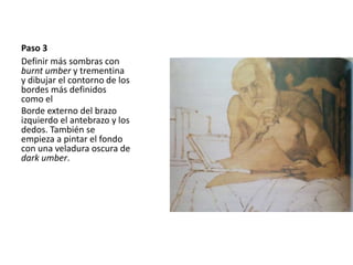 Paso 3 
Definir más sombras con 
burnt umber y trementina 
y dibujar el contorno de los 
bordes más definidos 
como el 
Borde externo del brazo 
izquierdo el antebrazo y los 
dedos. También se 
empieza a pintar el fondo 
con una veladura oscura de 
dark umber. 
 