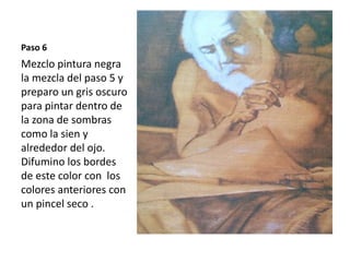 Paso 6 
Mezclo pintura negra 
la mezcla del paso 5 y 
preparo un gris oscuro 
para pintar dentro de 
la zona de sombras 
como la sien y 
alrededor del ojo. 
Difumino los bordes 
de este color con los 
colores anteriores con 
un pincel seco . 
 