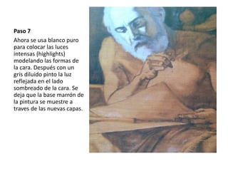 Paso 7 
Ahora se usa blanco puro 
para colocar las luces 
intensas (highlights) 
modelando las formas de 
la cara. Después con un 
gris diluido pinto la luz 
reflejada en el lado 
sombreado de la cara. Se 
deja que la base marrón de 
la pintura se muestre a 
traves de las nuevas capas. 
 