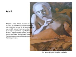 Paso 8 
Empiezo a pintar el brazo izquierdo del modelo 
que está en la zona de luz, asi como el pecho 
que están en la zona de luz de la misma forma 
que pinté la cabeza. Uso tonos neutros de 
sombra quemada, blanco y gris hecho con 
blanco y negro (ivory black) Pinto zonas de 
blanco en el brazo, antebrazo y la muñeca y el 
hombro.Depués modelo las zonas oscuras del 
hombro y el pecho. 
. Luego empiezo a pintar los 
medios tonos (blanco + umber) 
del brazo izquierdo y la clavícula. 
 