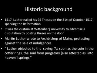 Historic background
• 1517 Luther nailed his 95 Theses on the 31st of October 1517,
sparking the Reformation
• It was the custom at Wittenberg university to advertise a
disputation by posting theses on the door
• Martin Luther wrote to Archbishop of Mainz, protesting
against the sale of indulgences.
• ” Luther objected to the saying ”As soon as the coin in the
coffer rings, the soul from purgatory [also attested as 'into
heaven'] springs.“
 