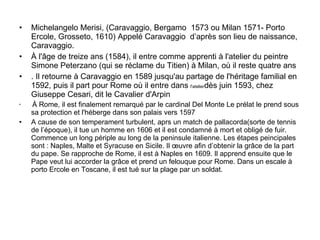 Michelangelo Merisi, (Caravaggio, Bergamo  1573 ou Milan 1571- Porto Ercole, Grosseto, 1610) Appelé Caravaggio  d’après son lieu de naissance, Caravaggio. À l'âge de treize ans (1584), il entre comme apprenti à l'atelier du peintre Simone Peterzano (qui se réclame du Titien) à Milan, où il reste quatre ans . Il retourne à Caravaggio en 1589 jusqu'au partage de l'héritage familial en 1592, puis il part pour Rome où il entre dans  l'atelier dès juin 1593, chez Giuseppe Cesari, dit le Cavalier d'Arpin  À Rome, il est finalement remarqué par le cardinal Del Monte Le prélat le prend sous sa protection et l'héberge dans son palais vers 1597 A cause de son temperament turbulent, aprs un match de pallacorda(sorte de tennis de l’époque), il tue un homme en 1606 et il est condamné à mort et obligé de fuir. Commence un long périple au long de la peninsule italienne. Les étapes peincipales sont : Naples, Malte et Syracuse en Sicile. Il œuvre afin d’obtenir la grâce de la part du pape. Se rapproche de Rome, il est à Naples en 1609. Il apprend ensuite que le Pape veut lui accorder la grâce et prend un felouque pour Rome. Dans un escale à porto Ercole en Toscane, il est tué sur la plage par un soldat.  