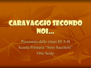 CARAVAGGIO SECONDO
NOI…
Presentato dalle classi III A-B
Scuola Primaria “Sirto Sacchetti”
Orte Scalo

 