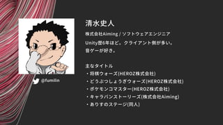 清水史人
株式会社Aiming / ソフトウェアエンジニア
@fumilin
Unity歴6年ほど。クライアント側が多い。
音ゲーが好き。
主なタイトル
・将棋ウォーズ(HEROZ株式会社)
・どうぶつしょうぎウォーズ(HEROZ株式会社)
・...