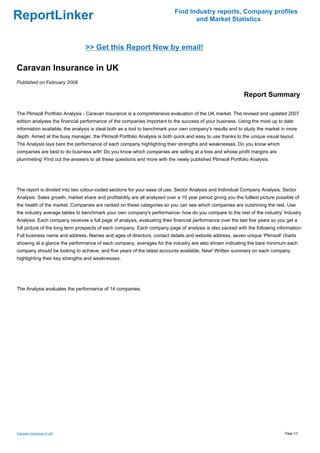 Find Industry reports, Company profiles
ReportLinker                                                                       and Market Statistics



                                 >> Get this Report Now by email!

Caravan Insurance in UK
Published on February 2009

                                                                                                              Report Summary

The Plimsoll Portfolio Analysis - Caravan Insurance is a comprehensive evaluation of the UK market. The revised and updated 2007
edition analyses the financial performance of the companies important to the success of your business. Using the most up to date
information available, the analysis is ideal both as a tool to benchmark your own company's results and to study the market in more
depth. Aimed at the busy manager, the Plimsoll Portfolio Analysis is both quick and easy to use thanks to the unique visual layout.
The Analysis lays bare the performance of each company highlighting their strengths and weaknesses. Do you know which
companies are best to do business with' Do you know which companies are selling at a loss and whose profit margins are
plummeting' Find out the answers to all these questions and more with the newly published Plimsoll Portfolio Analysis.




The report is divided into two colour-coded sections for your ease of use, Sector Analysis and Individual Company Analysis. Sector
Analysis: Sales growth, market share and profitability are all analysed over a 10 year period giving you the fulllest picture possible of
the health of the market. Companies are ranked on these categories so you can see which companies are outshining the rest. Use
the industry average tables to benchmark your own company's performance- how do you compare to the rest of the industry' Industry
Analysis: Each company receives a full page of analysis, evaluating their financial performance over the last five years so you get a
full picture of the long term prospects of each company. Each company page of analysis is also packed with the following information:
Full business name and address, Names and ages of directors, contact details and website address, seven unique 'Plimsoll' charts
showing at a glance the performance of each company, averages for the industry are also shown indicating the bare minimum each
company should be looking to achieve, and five years of the latest accounts available, New! Written summary on each company
highlighting their key strengths and weaknesses.




The Analysis evaluates the performance of 14 companies.




Caravan Insurance in UK                                                                                                           Page 1/3
 