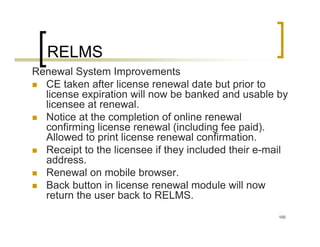 RELMS
Renewal System Improvements
  CE taken after license renewal date but prior to
  license expiration will now be banked and usable by
  licensee at renewal.
  Notice at the completion of online renewal
  confirming license renewal (including fee paid).
  Allowed to print license renewal confirmation.
  Receipt to the licensee if they included their e-mail
  address.
  Renewal on mobile browser.
  Back button in license renewal module will now
  return the user back to RELMS.
                                                     100
 