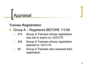 Appraisal

Trainee Registration
  Group A – Registered BEFORE 1/1/08
    474   Group A Trainees whose registration
          was set to expire on 12/31/10
    424   Group A Trainees whose registration
          expired on 12/31/10
    50    Group A Trainees who renewed their
          registration


                                                106
 