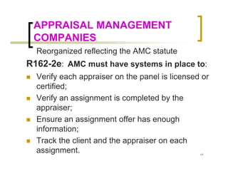 APPRAISAL MANAGEMENT
 COMPANIES
  Reorganized reflecting the AMC statute
R162-2e: AMC must have systems in place to:
  Verify each appraiser on the panel is licensed or
  certified;
  Verify an assignment is completed by the
  appraiser;
  Ensure an assignment offer has enough
  information;
  Track the client and the appraiser on each
  assignment.                                   11
 