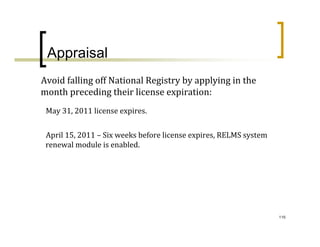 Appraisal
Avoid falling off National Registry by applying in the 
month preceding their license expiration:
 May 31, 2011 license expires.


 April 15, 2011 – Six weeks before license expires, RELMS system 
 renewal module is enabled.




                                                                    116
 